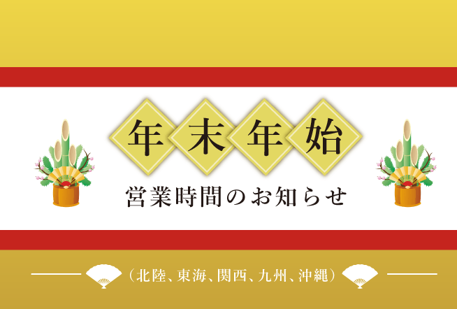 年末年始の営業時間のお知らせ(北陸、東海、関西、九州・沖縄版) 12/29(月)~1/3(土)は下記のとおり営業時間が変更となっております。ご来店の際にはご注意ください。※予告なく営業時間が変更となる場合がございます。