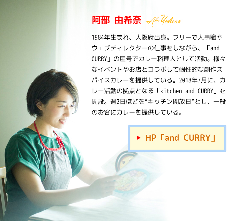 阿部由希奈(あべ・ゆきな)1984年生まれ、大阪府出身。フリーで人事職やウェブディレクターの仕事をしながら、「and CURRY」の屋号でカレー料理人として活動。様々なイベントやお店とコラボして個性的な創作スパイスカレーを提供している。2018年7月に、カレー活動の拠点となる「kitchen and CURRY」を開設。週2日ほどを“キッチン開放日”とし、一般のお客にカレーを提供している。